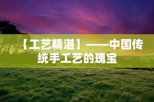 【工艺精湛】——中国传统手工艺的瑰宝 【工艺精湛】——中国传统手工艺的瑰宝