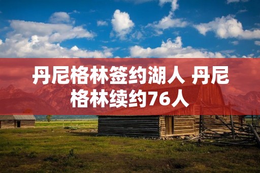 丹尼格林签约湖人 丹尼格林续约76人 丹尼格林签约湖人 丹尼格林续约76人