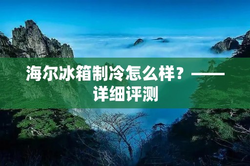 海尔冰箱制冷怎么样？——详细评测