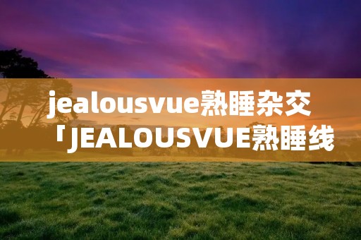 jealousvue熟睡杂交「JEALOUSVUE熟睡线」 jealousvue熟睡杂交「JEALOUSVUE熟睡线」