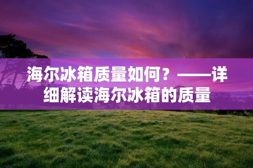 海尔冰箱质量如何？——详细解读海尔冰箱的质量