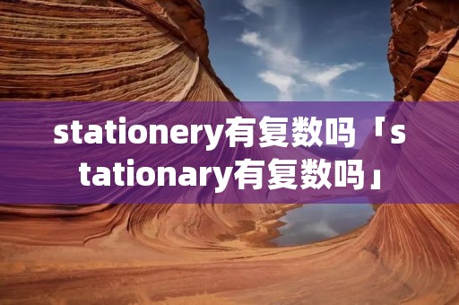 stationery有复数吗「stationary有复数吗」
