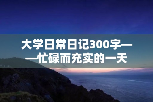 大学日常日记300字——忙碌而充实的一天 大学日常日记300字——忙碌而充实的一天