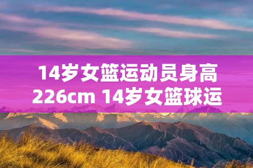 14岁女篮运动员身高226cm 14岁女篮球运动员