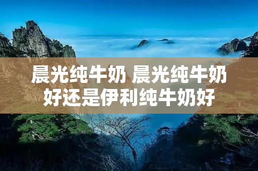 晨光纯牛奶 晨光纯牛奶好还是伊利纯牛奶好
