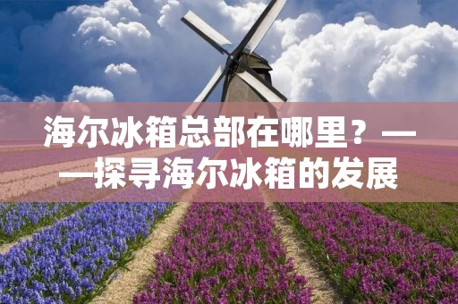 海尔冰箱总部在哪里？——探寻海尔冰箱的发展历程