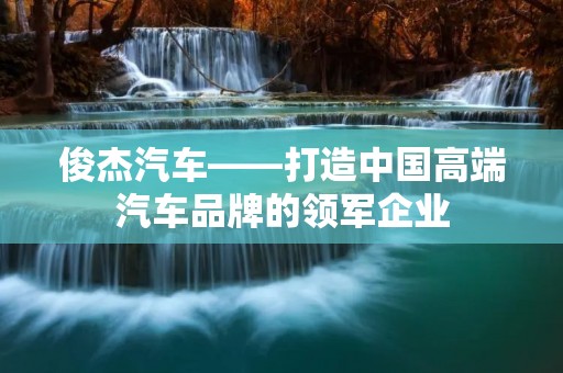 俊杰汽车——打造中国高端汽车品牌的领军企业 俊杰汽车——打造中国高端汽车品牌的领军企业