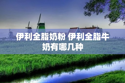伊利全脂奶粉 伊利全脂牛奶有哪几种