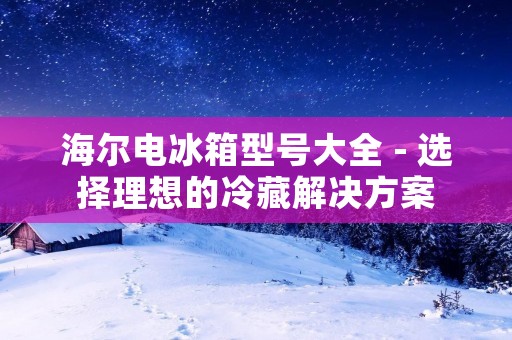 海尔电冰箱型号大全 - 选择理想的冷藏解决方案 海尔电冰箱型号大全 - 选择理想的冷藏解决方案