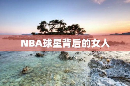 NBA球星背后的女人：探访那些优秀球员的妻子们