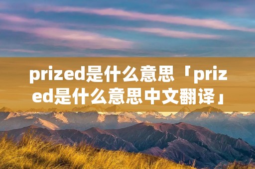 prized是什么意思「prized是什么意思中文翻译」 prized是什么意思「prized是什么意思中文翻译」