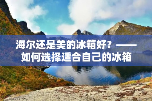 海尔还是美的冰箱好？——如何选择适合自己的冰箱