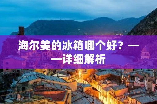 海尔美的冰箱哪个好？——详细解析