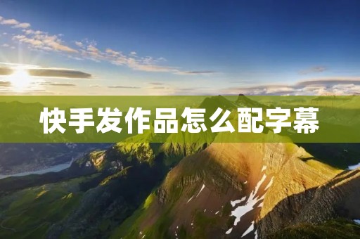 快手发作品怎么配字幕：让你的视频更生动有趣