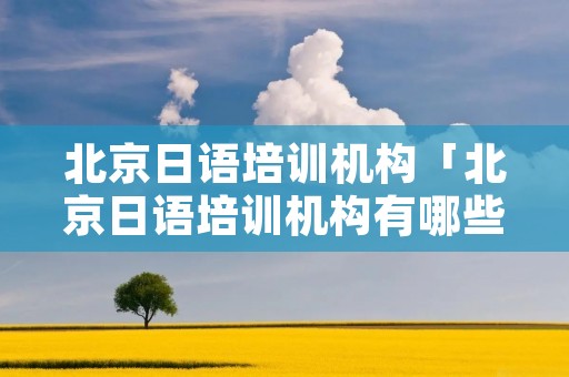 北京日语培训机构「北京日语培训机构有哪些」 北京日语培训机构「北京日语培训机构有哪些」