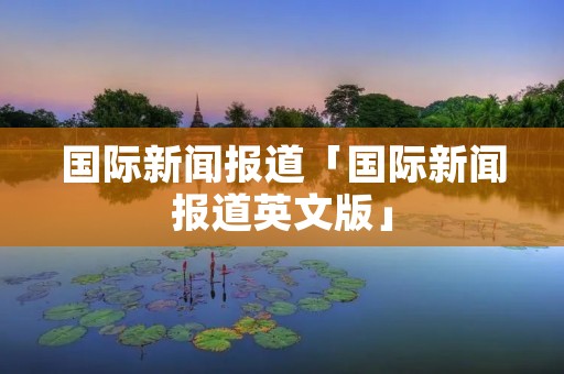 国际新闻报道「国际新闻报道英文版」 国际新闻报道「国际新闻报道英文版」