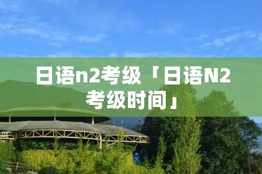日语n2考级「日语N2考级时间」 日语n2考级「日语N2考级时间」