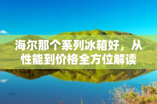海尔那个系列冰箱好，从性能到价格全方位解读