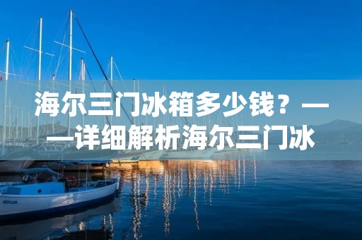 海尔三门冰箱多少钱?——详细解析海尔三门冰箱的价格 海尔三门冰箱多少钱?——详细解析海尔三门冰箱的价格