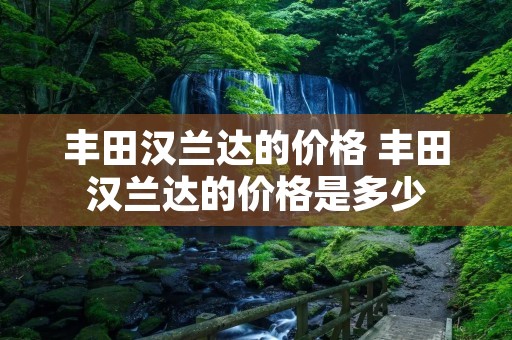 丰田汉兰达的价格 丰田汉兰达的价格是多少 丰田汉兰达的价格 丰田汉兰达的价格是多少