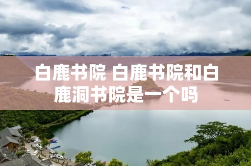 白鹿书院 白鹿书院和白鹿洞书院是一个吗