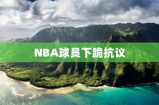 NBA球员下跪**:反对种族主义的声音不容忽视 NBA球员下跪**:反对种族主义的声音不容忽视