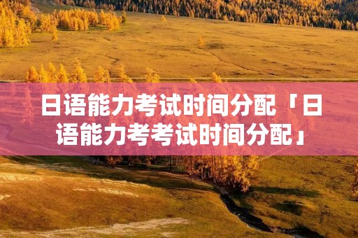 日语能力考试时间分配「日语能力考考试时间分配」