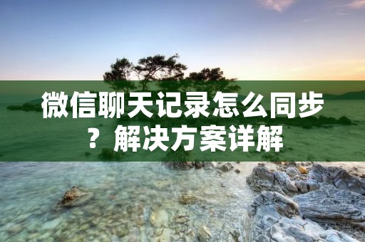 微信聊天记录怎么同步?解决方案详解 微信聊天记录怎么同步?解决方案详解