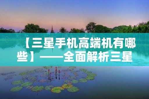 【三星手机高端机有哪些】——全面解析三星旗舰机型