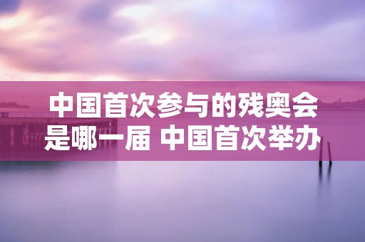中国首次参与的残奥会是哪一届 中国首次举办残奥会是第几届