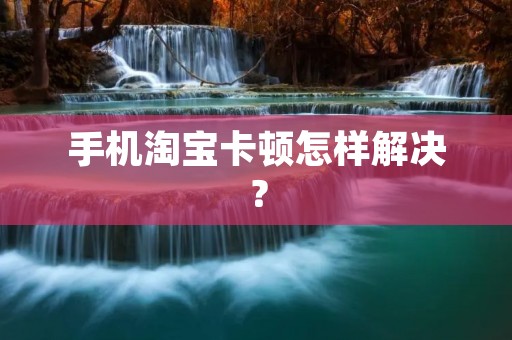 手机淘宝卡顿怎样解决? 手机淘宝卡顿怎样解决?