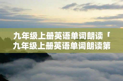九年级上册英语单词朗读「九年级上册英语单词朗读第一单元」