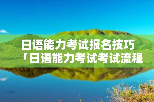 日语能力考试报名技巧「日语能力考试考试流程」 日语能力考试报名技巧「日语能力考试考试流程」