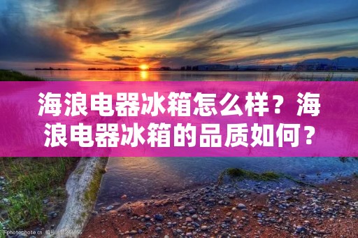 海浪电器冰箱怎么样?海浪电器冰箱的品质如何? 海浪电器冰箱怎么样?海浪电器冰箱的品质如何?