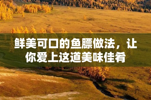 鲜美可口的鱼膘做法，让你爱上这道美味佳肴