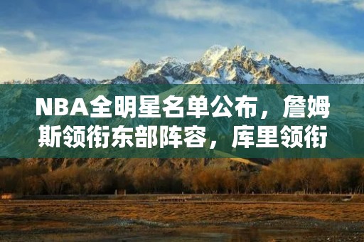 NBA全明星名单公布，詹姆斯领衔东部阵容，库里领衔西部阵容
