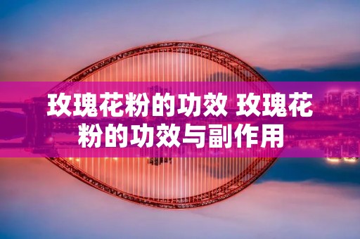 玫瑰花粉的功效 玫瑰花粉的功效与副作用