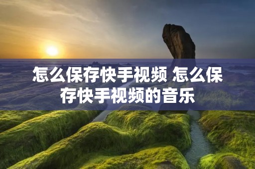 怎么保存快手视频 怎么保存快手视频的音乐