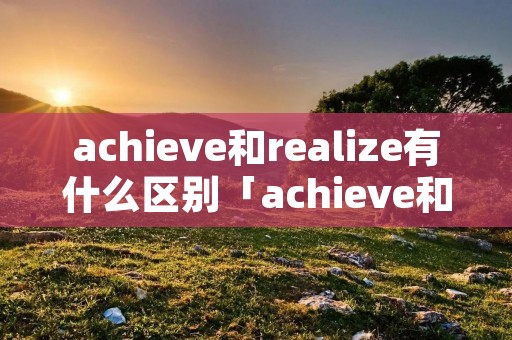 achieve和realize有什么区别「achieve和realize的区别」