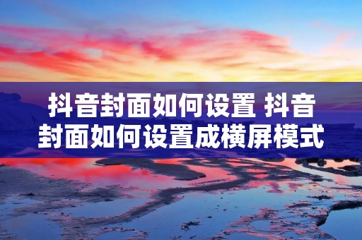 抖音封面如何设置 抖音封面如何设置成横屏模式 抖音封面如何设置 抖音封面如何设置成横屏模式