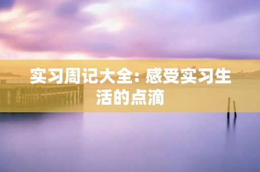 实习周记大全: 感受实习生活的点滴 实习周记大全: 感受实习生活的点滴