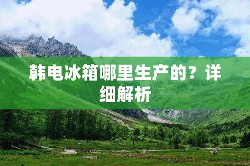 韩电冰箱哪里生产的？详细解析