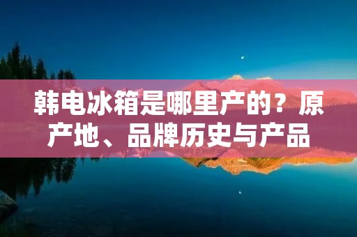 韩电冰箱是哪里产的?原产地、品牌历史与产品特色详解 韩电冰箱是哪里产的?原产地、品牌历史与产品特色详解