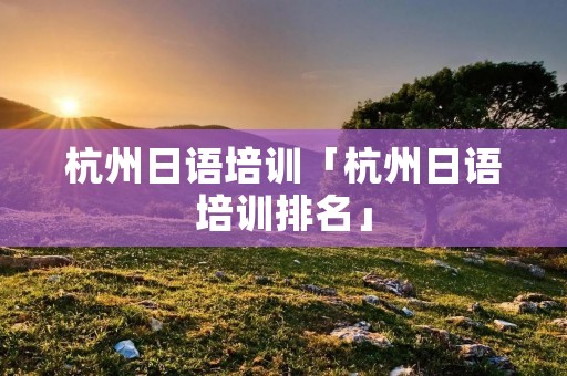 杭州日语培训「杭州日语培训排名」 杭州日语培训「杭州日语培训排名」
