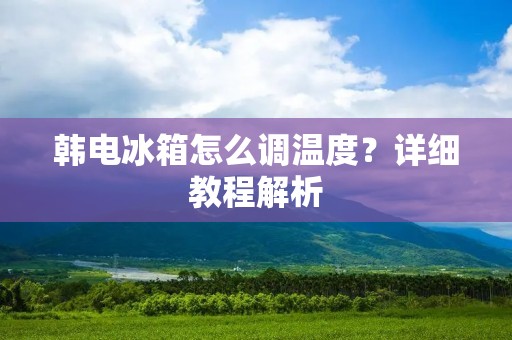 韩电冰箱怎么调温度?详细教程解析 韩电冰箱怎么调温度?详细教程解析