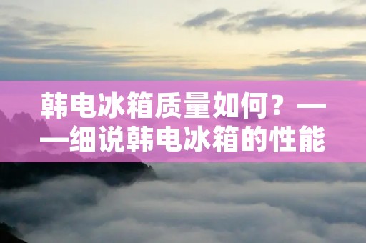 韩电冰箱质量如何？——细说韩电冰箱的性能表现