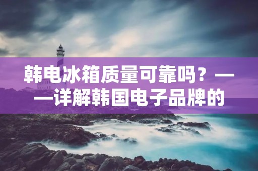 韩电冰箱质量可靠吗?——详解韩国电子品牌的质量保证 韩电冰箱质量可靠吗?——详解韩国电子品牌的质量保证