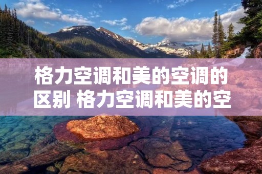 格力空调和美的空调的区别 格力空调和美的空调哪个好 格力空调和美的空调的区别 格力空调和美的空调哪个好