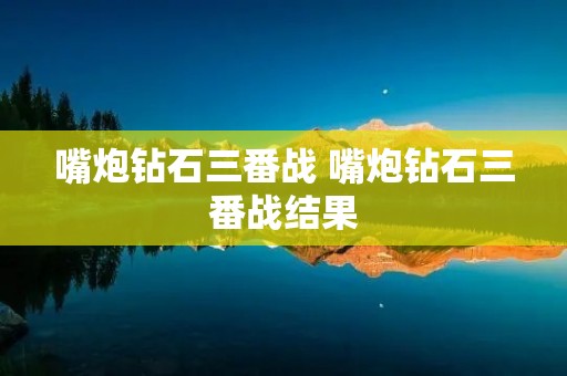 嘴炮钻石三番战 嘴炮钻石三番战结果 嘴炮钻石三番战 嘴炮钻石三番战结果