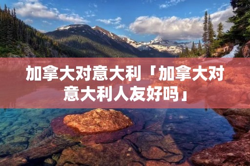 加拿大对意大利「加拿大对意大利人友好吗」 加拿大对意大利「加拿大对意大利人友好吗」